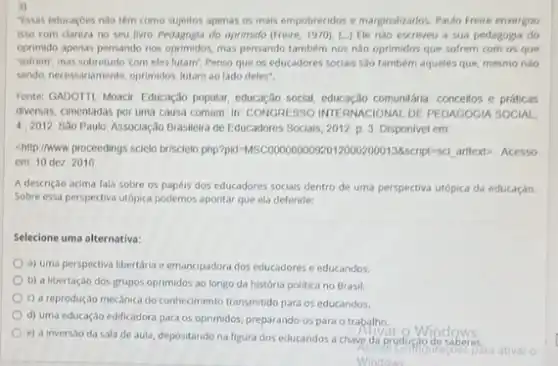 3)
Tssas educaçoes nào têm como sujeitos apenas os mais empobrecidos e marginaluados. Paulo Freire enxergou
isso com clareza no seu livro Pedagogia do oprimido (Freire, 1970)(..) Ele nào escreveu a sua pedagogia do
oprimido apenas pensando nos oprimidos, mas pensando tambern nos nào oprimidos que sofrem com os que
sofrem; mas sobretudo 'com eles lutam'. Penso que os educadores sociais sao tambérn aqueles que, mesmo nào
sendo, necessariamente, oprimidos, lutam ao lado deles".
Fonte: GADOTTI, Moacir. Educação popular, educação social comunitária concellos e práticas
diversas, cimentadas por uma causa comum. In: CONGRESSO INTERNACIONAL DE PEDAGOGIA SOCIAL
4.2012 Sảo Paulo. Associação Brasileira de Educadores Sociais, 2012 p. 3. Disponivel em
chilp.//www proceedings scielo brisclelo, php?pid=MSC00000000898script=sci arttext>- Acesso
em 10 dez 2016
A descrição acima fala sobre os papéis dos educadores sociais dentro de uma perspectiva utópica da educaçǎo.
Sobre essa perspectiva utópica podemos apontar que ela defende:
Selecione uma alternativa:
a) uma perspectiva libertária e emancipadora dos educadores e educandos.
b) a libertação dos grupos oprimidos ao longo da história politica no Brasil.
c) a reprodução mecânica do conhecimento transmitido para os educandos.
d) uma educação edificadora para os oprimidos, preparando-os para o trabalho
e) a inversao da sala de aula, depositando na figura dos educandos a chave da produç?
Windows