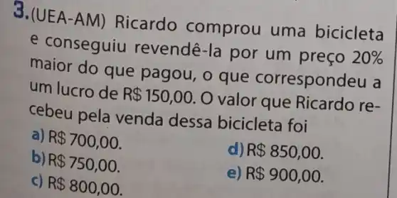 3.(UEA-AM)Ricardo comprou uma bicicleta
e conseguiu revendê-la por um preço
20% 
maior do que pagou, o que correspon
um lucro de R 150,00
valor que Ricardo re-
cebeu pela venda dessa bicicleta foi
a) R 700,00
R 850,00
b) R 750,00
e) R 900,00
c) R 800,00