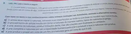 3.(UEL-PR) Leia o texto a seguir.
[...] a arte imita a natureza [...] Em geral a arte perfaz certas coisas que a natureza é incapaz de elaborar ea imita.Assim, se as coisas que vào ..............................................................
forme a arte são em vistas de algo,evidentemente tambérm o são as coisas conforme à natureza.
ARISTOTELES, Fisica Iell.
194a20;199=13-18
Tradução adaptada de Lucas Angioni. Campinas:
Com base no texto enos conhecimentos sobre mimesis (imitação) em Aristóteles, assinale a alternativa correta.
a) Oartista deve copiar a natureza retirando suas imperfeições ao imitá-la com base no modelo que nunca muda.
b) 0 procedimento do artista resulta em imitar a natureza de maneira realista tipica do naturalismo grego.
A arte completa a natureza por ser a capacidade humana para criare produzir o que a natureza não produz.
c) A arte, distinta da natureza produz imitaçōes desta, mas são criaçōes sem finalidade ou
A arte produzo prazer em vista de um fim, e a natureza gera em vista do que é útil.