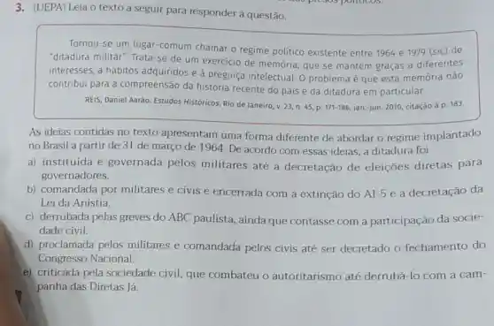 3.(UEPA) Leia o texto a seguir para responder à questão.
Tornou-se um lugar -comum chamar o regime politico existente entre 1964 e 1979 (sic) de
"ditadura militar". Trata -se de um exercicio de memória, que se mantém graças a diferentes
interesses, a hábitos adquiridos e à preguiça intelectual. O problem é que esta memória não
contribui para a compreensão da história recente do pais e da ditadura em particular.
REIS, Daniel Aarão. Estudos Historicos, Rio de Janeiro v. 23, n. 45 . D.
171-186 jan.-jun. 2010, citação à p. 183.
As ideias contidas no texto apresentam uma forma diferente de abordar o regime implantado
no Brasil a partir de 31 de março de 1964. De acordo com essas ideias, a ditadura foi
a) instituída e governada pelos militares até a decretação de eleições diretas para
governadores.
b) comandada por militares e civis e encerrada com a extinção do Al-5 e a decretação da
Lei da Anistia.
c) derrubada pelas greves do ABC paulista, ainda que contasse com a participação da socie-
dade civil
d) proclamada pelos militares e comandada pelos civis até ser decretado o fechamento do
Congresso Nacional.
e) criticada pela sociedade civil, que combateu o autoritarismo até derrubá-lo com a cam-
panha das Diretas lá.