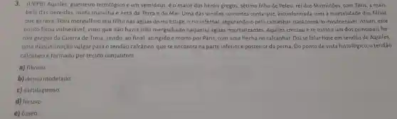 3.(UEPB) Aquiles guerreiro mitológico e um semideus, é o maior dos heróis gregos, sétimo filho de Peleu, rei dos Mirmidões, com Tétis a mais
bela das nereidas, ninfa marinha e neta da Terra e do Mar.Uma das versōes correntes conta que inconformada com a mortalidade dos filhos
que gerava, Tétis mergulhou seu filho nas águas do rio Estige orio infernal, segurando-o pelo calcanhar, para torné i-lo invulnerável. Assim . este
ponto ficou vulnerável,visto que não havia sido mergulhado naquelas águas imortalizantes. Aquiles cresceu e se tomou um dos principais he-
róis gregos da Guerra de Troia, sendo, ao final, atingido e morto por Páris, com uma flecha no calcanhar.Daí se falar hoje em tendão de Aquiles,
uma denominação vulgar para o tendão calcâneo, que se encontra na parte inferior e posterior da perna. Do ponto de vista histológico.o tendão
calcâneo é formado por tecido conjuntivo
a) fibroso
b) denso modelado.
c) cartilaginoso
d) frouxo.
e) ósseo.