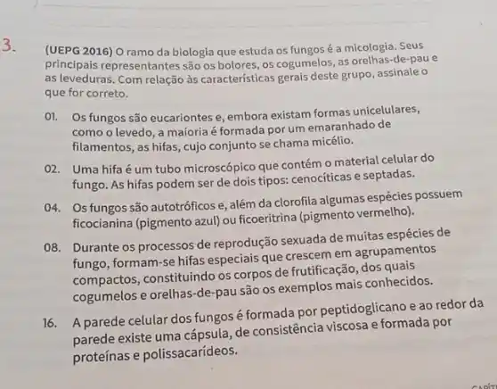 3.
(UEPG 2016) O ramo da biologia que estuda os fungos é a micologia. Seus
principais representantes são os bolores, os cogumelos, as orelhas-de-pau e
as leveduras. Com relação às características gerais deste grupo, assinale o
que for correto.
01. Os fungos são eucariontes e, embora existam formas unicelulares,
como o levedo, a majoria é formada por um emaranhado de
filamentos, as hifas, cujo conjunto se chama micélio.
02. Uma hifaé um tubo microscópico que contém o material celular do
fungo. As hifas podem ser de dois tipos:cenociticas e septadas.
04. Os fungos são autotróficos e, além da clorofila algumas espécies possuem
ficocianina (pigmento azul) ou ficoeritrina (pigmento vermelho).)
08. Durante os processos de reprodução sexuada de muitas espécies de
fungo, formam-se hifas especiais que crescem em agrupamentos
compactos, constituindo os corpos de frutificação, dos quais
cogumelos e orelhas-de pau são os exemplos mais conhecidos.
16.
A parede celular dos fungos é formada por peptidoglicano e ao redor da
parede existe uma de consistência viscosa e formada por
proteínas e polissacarídeos.