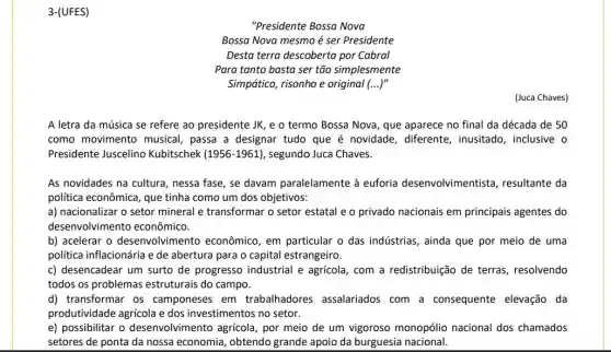 3-(UFES)
"Presidente Bossa Nova
Bossa Nova mesmo é ser Presidente
Desta terra descoberta por Cabral
Para tanto basta ser tão simplesmente
Simpático, risonho e original (...)"
(Juca Chaves)
A letra da música se refere ao presidente JK, e o termo Bossa Nova, que aparece no final da década de 50
como movimento musical , passa a designar tudo que é novidade , diferente, inusitado , inclusive o
Presidente Juscelino Kubitschek (1956-1961) , segundo Juca Chaves.
As novidades na cultura nessa fase, se davam paralelamente à euforia desenvolvimentista,resultante da
política econômica, que tinha como um dos objetivos:
a) nacionalizar o setor mineral e transformar o setor estatal e o privado nacionais em principais agentes do
desenvolvimento econômico.
b) acelerar o desenvolvimen to econômico, em particular o das indústrias, ainda que por meio de uma
política inflacionária e de abertura para o capital estrangeiro.
c) desencadear um surto de progresso industrial e agrícola, com a redistribuição de terras resolvendo
todos os problemas estruturais do campo.
d) transformar os camponeses em trabalhadores assalariados com a consequente elevação da
produtividade agrícola e dos investimentos no setor.
e) possibilitar o desenvolvimento agrícola , por meio de um vigoroso monopólio nacional dos chamados
setores de ponta da nossa economia, obtendo grande apoio da burguesia nacional.