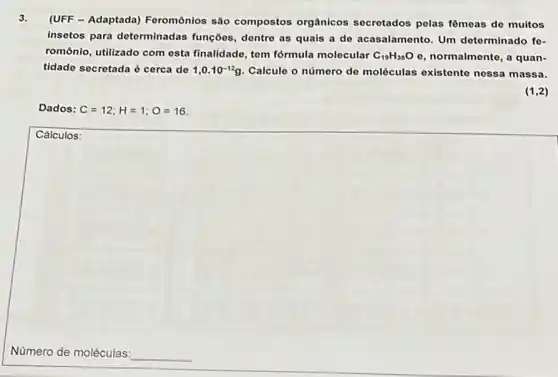 3.
(UFF - Adaptada) Feromônios são compostos orgânicos secretados pelas fômeas de muitos
insetos para determinadas funções, dentre as quais a de acasalamento. Um determinado fe-
romônio, utilizado com esta finalidade, tem fórmula molecular C_(19)H_(38)Oe normalmente, a quan-
tidade secretada é cerca de 1,0.10^-12g Calcule o número do moléculas existente nessa massa.
(1,2)
Dados: C=12;H=1;O=16
Cálculos:
Número de moléculas: __