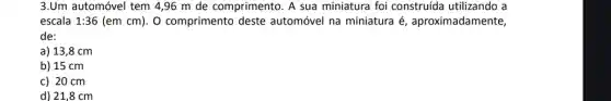 3.Um automóvel tem 4,96 m de comprimento. A construída utilizando a
escala 1:36 (em cm). O comprimento deste automóvel na miniatura é , aproximadamente,
de:
a) 13,8 cm
b) 15 cm
c) 20 cm
d) 21,8 cm