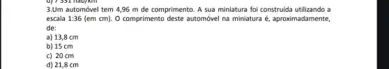 3.Um automóvel tem 4,96 m de comprimento. A sua miniatura foi construída utilizando a
escala 1:36(emcm) O comprimento deste automóvel na miniatura é aproximadamente,
de:
a) 13,8 cm
b) 15 cm
c) 20 cm
d) 21,8 cm