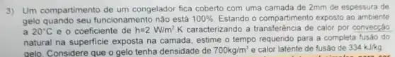 3)Um compartimento de um congelador fica coberto com uma camada de 2mm de espessura de
gelo quando seu funcionamento não está 100%  Estando o compartimento exposto ao ambiente
a 20^circ C e o coeficiente de h=2W/m^2 K caracterizando a transferência de calor por convecçǎo
natural na superficie exposta na camada , estime o tempo requerido para a completa fusão do
gelo. Considere que o gelo tenha densidade de 700kg/m^3 e calor latente de fusão de 334kJ/kg