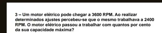 3-Um motor elétrico pode chegar a 3600 RPM. Ao realizar
determinados ajustes percebeu-se que o mesmo trabalhava a 2400
RPM. O motor elétrico passou a trabalhar com quantos por cento
da sua capacidade máxima?