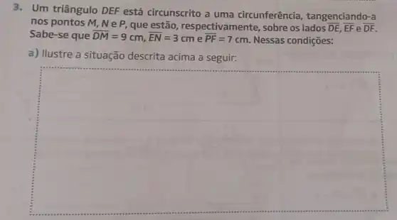 3.Um triângulo DEF está circunscrito a uma circunferência tangenciando-a
nos pontos M, N e P, que estão , respectivamente, sobre os lados overline (DE),overline (EF) e overline (DF)
Sabe-se que overline (DM)=9cm,overline (EN)=3cm e overline (PF)=7cm Nessas condições:
a) Ilustre a situação descrita acima a seguir: