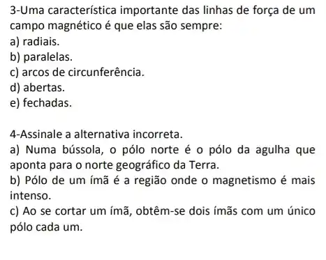 3-Uma característica importante das linhas de força de um
campo magnético é que elas são sempre:
a) radiais.
b) paralelas.
c) arcos de circunferência.
d) abertas.
e) fechadas.
4-Assinale a alternativa incorreta.
a) Numa bússola, o pólo norte é o pólo da agulha que
aponta para o norte geográfico da Terra.
b) Pólo de um ímã é a região onde o magnetismo é mais
intenso.
c) Ao se cortar um ímã, obtêm-se dois ímãs com um único
pólo cada um.