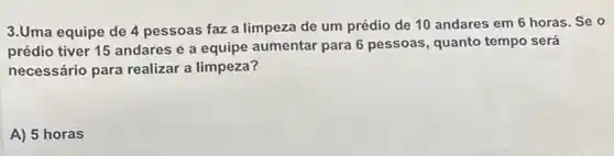 3.Uma equipe de 4 pessoas faz a limpeza de um prédio de 10 andares em 6 horas. Se o
prédio tiver 15 andares e a equipe aumentar para 6 pessoas, quanto tempo será
necessário para realizar a limpeza?
A) 5 horas