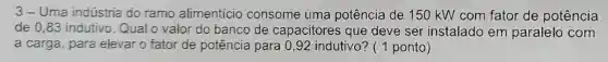 3-Uma indústria do ramo alimentício consome uma potência de 150 kW com fator de potência
de 0.83 indutivo Qual o valor do banco de capacitores que deve ser instalado em paralelo com
a carga, para elevar o fator de potência para 0,92 indutivo? ( 1 ponto)