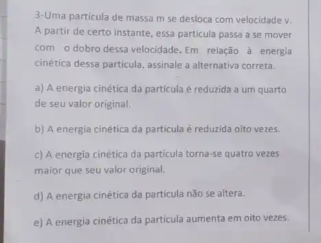 3-Uma particula de massa m se desloca com velocidade v.
A partir de certo instante, essa particula passa a se mover
com o dobro dessa velocidade. Em relação à energia
cinética dessa particula, assinale a alternativa correta.
a) A energia cinética da partícula é reduzida a um quarto
de seu valor original.
b) A energia cinética da particula é reduzida oito vezes.
c) A energia cinética da particula torna-se quatro vezes
maior que seu valor original.
d) A energia cinética da partícula não se altera.
e) A energia cinética da partícula aumenta em oito vezes.