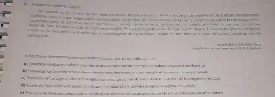 3.(Unesp) Leia o excerto a seguir.
No munđo todo, o trato do lixo aparece como um ramo da nova dark economy, um negócio em que empresas agem em
simbiose com o crime organizado, as chamadas ecomáfias. Se levarmos em conta que o comércio mundial faz transitar entre
os portos cerca de 500 milhoes de contéineres por ano, pode-se ter uma ideia da dificuldade de se deter o aumento do tráfico
portos
ilegal de lixo. Estima -se que
16%  das exportaçoes de lixo pelo porto de Rotterdam sejam ilegais. E nos outros portos europeus,
como os de Antuérpia e Hamburgo, a porcentagem de exportações ilegais de lixo deve ser maior inclusive porque as multas
são baixas
MARQUES FILHO, Luiz César.
Capitalismo e colapso ambienta 1. 2018. Adaptado.
A exportação de materiais potencialmente tóxicos contraria o estabelecido no(a)
a) Convenção de Basileiz sobre o controle de movimentos vimentos transfronteiriços de residuos perigosos e seu depósito
b) Convenção de Cenebra
sobreo direito humanitário internacional à là recuperação eà proteção do meio ambiente.
c) Protocolo de Cartagena sobre a biossegurança no campo da transferência, da manipulação e do uso seguro de residuos
d) Acordo de Paris sobre alterações climáticas provocadas pela interferência humana negativa no planeta.
e) Protocolo de Montreal sobre a substituição de substâncias nocivas ao meio ambiente em bens de consumo não duráveis.