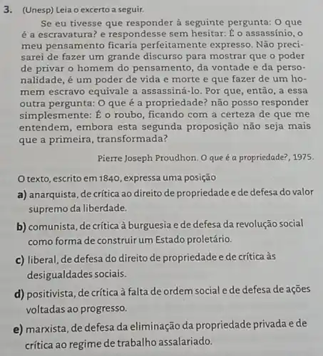 3.(Unesp) Leia o excerto a seguir.
Se eu tivesse que à seguinte pergunta: 0 que
é a escravatura? e respondesse sem hesitar: É o assassínio . o
meu pensamento ficaria perfeitamente expresso. Não preci-
sarei de fazer um grande discurso para mostrar que o poder
de privar o homem do pensamento, da vontade e da perso-
nalidade, é um poder de vida e morte e que fazer de um ho-
mem escravo equivale a assassiná-lo. Por que, então, a essa
outra pergunta: O que é a propriedade? não posso responder
simplesmente: É o roubo , ficando com a certeza de que me
entendem, embora esta segunda proposição não seja mais
que a primeira transformada?
Pierre Joseph Proudhon. O que é a propriedade , 1975.
Otexto, escrito em1840 , expressa uma posição
a) anarquista, de critica ao direito de propriedadee de defesa do valor
supremo da liberdade.
b) comunista, de crítica à burguesia e de defesa da revolução social
como forma de construir um Estado proletário.
c) liberal, de defesa do direito de propriedade e de crítica às
desigualdades sociais.
d) positivista, de crítica à falta de ordem social e de defesa de ações
voltadas ao progresso.
e) marxista, de defesa da eliminação da propriedade privada e de
crítica ao regime de trabalho assalariado.