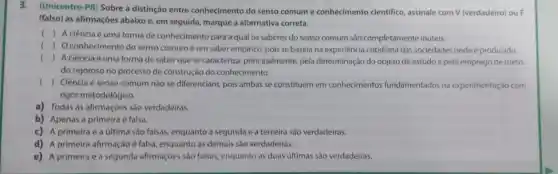 3.(Unicentro-PR) Sobre a distinção entre conhecimento do senso comum e conhecimento cientifico, assinale com V (verdadeiro) ou F
(falso) as afirmações abaixo e, em seguida marque a alternativa correta.
()
A ciência é uma forma de conhecimento para a qual os saberes do senso comum são completamente inúteis.
() O conhecimento do senso comum é um saber empirico, pois se baseia na experiência cotidiana das sociedades onde é produzido
() A ciência é uma forma de saber que se caracteriza principalmente, pela determinação do objeto de estudo e pelo emprego de méto
do rigoroso no processo de construção do conhecimento.
() Ciência e senso comum não se diferenciam, pois ambas se constituem em conhecimentos fundamentados na experimentação com
rigor metodológico.
a) Todas as afirmaçóes são verdadeiras.
b) Apenas a primeira é falsa.
c) A primeira e a última são falsas.enquanto a segunda e a terceira são verdadeiras.
d) A primeira afirmação é falsa, enquanto as demais são verdadeiras.
e) A primeira e a segunda afirmações são falsas, enquanto as duas últimas são verdadeiras.