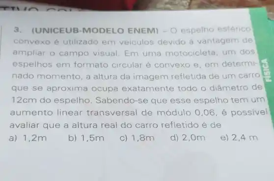 3.UNICEUB -MODELO ENEM) - 0 espelho esférico
convexo é utilizado em veiculos devido à vantagem de
ampliar o campo visual Em uma motocicleta um dos
espelhos em formato circular é convexo e, em determi-
nado momento, a altura da imagem refletida de um carro
que se aproxima ocupa exatamente todo o diâmetro de
12cm do espelho . Sabendo-se que esse espelho tem um
aumento linear transversal de módulo 0,06 é possivel
avaliar que a altura real do carro refletido é de
a) 1,2m
b) 1,5m
c) 1,8m
d) 2,0m
e) 2,4 m