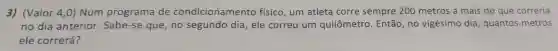 3)(Valor 4 ,0) Num programa de condicionamento físico , um atleta corre sempre 200 metros a mais do que correria
no dia anterior . Sabe-se que,no segundo dia,ele correu um quilômetro . Então , no vigésimo dia , quantos metros
ele correrá?