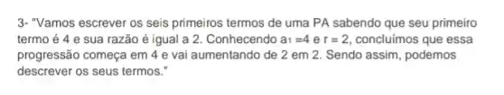 3-"Vamos escrever os seis primeiros termos de uma PA sabendo que seu primeiro
termo é 4 e sua razão é igual a 2. Conhecendo a_(1)=4er=2 concluímos que essa
progressão começa em 4 e vai aumentando de 2 em 2. Sendo assim, podemos
descrever os seus termos."