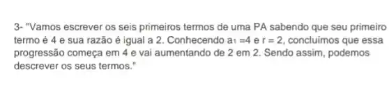 3-"Vamos escrever os seis primeiros termos de uma PA sabendo que seu primeiro
termo é 4 e sua razão é igual a 2. Conhecendo a_(1)=4er=2 concluimos que essa
progressão começa em 4 e vai aumentando de 2 em 2. Sendo assim, podemos
descrever os seus termos."