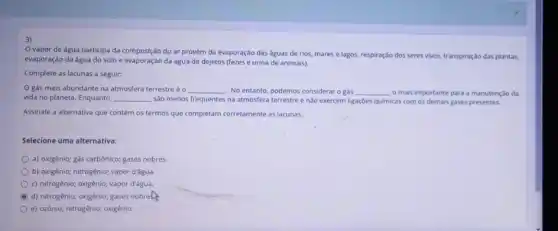 3)
vapor de água participa da composição do ar provém da evaporação das aguas de rios mares e lagos, respiração dos seres vivos, transpiração das plantas,
evaporação da água do solo e evaporação da água de dejetos (fezes e urina de animais).
Complete as lacunas a seguir:
gás mais abundante na atmosfera terrestreéo __ . No entanto, podemos considerar o gás __ o mais importante para a manutenção da
vida no planeta. Enquanto __ sào menos frequentes na atmosfera terrestre enào exercem ligações quimicas com os demais gases presentes.
Assinale a alternativa que contém os termos que completam corretamente as lacunas.
Selecione uma alternativa:
a) oxigênio; gás carbônicơ;gases nobres.
b) oxigênio; nitrogênio; vapor d'água.
c) nitrogênio; oxigênio; vapor d'água.
B d) nitrogênio; oxigênio; gases nobrehs
e) ozônio; nitrogênio; oxigênio