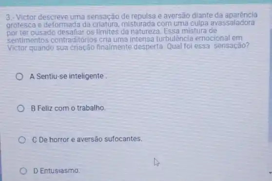 3.-Victor descreve uma sensação de e aversão diante da aparência
grotesca e deformada da misturada com uma culpa avassaladora
por ter ousado os limites da natureza. Essa mistura de
sentimentos contraditórios cria uma intensa turbulência emocional em
Victor quando sua criação finalmente desperta. Qual foi essa sensação?
A Sentiu-se inteligente
B Feliz com o trabalho.
C De horror e aversão sufocantes.
D Entusiasmo.