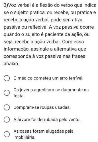 3)Voz verbal é a flexão do verbo que indica
se o sujeito pratica, ou recebe, ou pratica e
recebe a ação verbal , pode ser:ativa,
passiva ou reflexiva. A voz passiva ocorre
quando o sujeito é paciente da ação, ou
seja , recebe a ação verbal . Com essa
informação , assinale a alternativa I que
corresponda a voz passiva nas frases
abaixo.
0 médico cometeu um erro terrível.
Os jovens agrediram -se duramente ina
festa.
Compram-se roupas usadas.
A árvore foi derrubada pelo vento.
As casas foram alugadas pela
imobiliária.