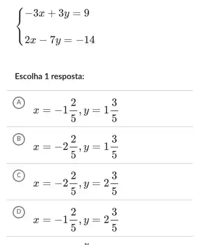 ) -3x+3y=9 2x-7y=-14 
Escolha 1 resposta:
A
x=-1(2)/(5),y=1(3)/(5)
B
x=-2(2)/(5),y=1(3)/(5)
C
x=-2(2)/(5),y=2(3)/(5)
D
x=-1(2)/(5),y=2(3)/(5)