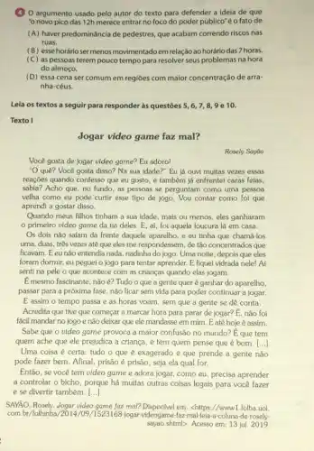 (4) 0 argumento usado pelo autor do texto para defender a ideia de que
"o novo pico das 12h merece entrar no foco do poder público"é o fato de
(A) haver predominância de pedestres, que acabam correndo riscos nas
ruas.
(B) esse horário ser menos movimentado em relação ao horário das 7 horas.
(C) as pessoas terem pouco tempo para resolver seus problemas na hora
do almoço.
(D) essa cena ser comum em regiōes com maior concentração de arra-
nha-céus.
Leia os textos a seguir para responder às questōes 5,6,7,8,9 e 10.
Texto I
Jogar video game faz mal?
Rosely Sayāo
Você gosta de jogar video game? Eu adoro!
"O que? Você gosta disso? Na sua idade ?" Eu já ouvi muitas vezes essas
reaçōes quando confesso que eu gosto, e também já enfrentei caras feias,
sabia? Acho que, no fundo, as pessoas se perguntam como uma pessoa
velha como eu pode curtir esse tipo de jogo. Vou contar como foi que
aprendi a gostar disso.
Quando meus filhos tinham a sua idade, mais ou menos, eles ganharam
primeiro video game da tia deles. E aí, foi aquela loucura lá em casa.
Os dois nǎo safam da frente daquele aparelho.e eu tinha que chamá-los
uma, duas, três vezes até que eles me respondessem, de tão concentrados que
ficavam. Eeu não entendia nada, nadinha do jogo. Uma noite, depois que eles
foram dormir, eu peguei o jogo para tentar aprender. E fiquei vidrada nele! Aí
senti na pele o que acontece com as crianças quando elas jogam.
É mesmo fascinante, não é? Tudo o que a gente quer é ganhar do aparelho,
passar para a próxima fase, não ficar sem vida para poder continuar a jogar.
E assim o tempo passa e as horas voam, sem que a gente se dê conta.
Acredita que tive que começar a marcar hora para parar de jogar?E, não foi
fácil mandar no jogo e não deixar que ele mandasse em mim . Eaté hoje é assim.
Sabe que o video game provoca a maior confusão no mundo? E que tem
quem ache que ele prejudica a criança, e tem quem pense que é bom. ()
Uma coisa é certa tudo o que é exagerado e que prende a gente não
pode fazer bem. Afinal , prisão é prisão, seja ela qual for.
Então, se você tem video game e adora jogar, como eu, precisa aprender
a controlar o bicho , porque há muitas outras coisas legais para você fazer
e se divertir também. ()
SAYÃO, Rosely. Jogar video game faz mal? Disponivel em:<https://www1.folha.uol.
com.br/folhinha/2014/09 videogame-faz-mal-leia a-coluna-de-rosely-
sayao.shtml>. Acesso em:13 jul 2019