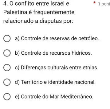 4. 0 conflito entre Israel e
Palestina é frequentemente
relacionado a disputas por:
a) Controle de reservas de petróleo.
b) Controle de recursos hídricos.
c) Diferenças culturais entre etnias.
d) Território e identidade nacional.
e) Controle do Mar Mediterrâneo.
1 pont