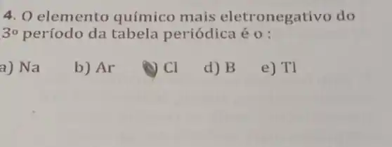 4. 0 elemento químico mais eletronegativo do
30 período da tabela periódica é 0 :
a) Na
b) Ar
CI
d) B
e) Tl