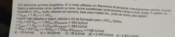 4) 0 elemento químico tungstênio , W, é muito utilizado em filamentos de
a elementos como ou boro, forma substâncias incandescentes comuns. Quando
tungstênio, WC_((s))
muito utilizado em esmeris, lixas para metais etc., pode ser obtido pela reação:
1C_((grafie))+1W_((s))arrow 1WC_((s))
A partir das reações a seguir,calcule o Delta H de formação para WC_((s)) Dados:
1V_(V_((s)))+3/2O_(2(g))arrow 1.NO_(3(s))Delta H_(costsustroo)=-840kJ/mol
1 C_((gaf(x))+1O_(2(g))arrow 1CO_(2(g))Delta H_(e(g)Delta NaONio)=-394kJ/mol
1
WH_(3)+5)2O_(28)arrow 1WO_(38)+1CO_(28)(dH_(row33n))=1196kJ/mol -19kJ/mol
e) -2430kJ/mol