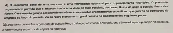 4) 0 orgamento geral de uma empresa é uma ferramenta essencial para o planejamento financeiro. O processo
orçamentário permite que a empresa tenha uma visão de suas receitas, despesas fluxos de caixa e posição financeira
future. O orgamento geral é desdobrado em vários componentes orçamentários especificas, que guiarão as operações da
empresa ao longo do período. Via de regra o orçamento geral culmina na elaboração das seguintes pecas:
Orcamento de vendas,orcamento de custos fixos.e balanço patrimonial projetado, que são usados para planejar as despesas
e determinar a estruture de capital da empresa.