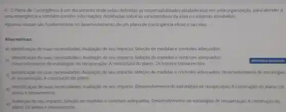 4) 0 Plano de Contingência é um documento onde estão definidas as responsabilidades estabelecidas em uma organização, para atender a
uma emergéncia e também contêm informaçóes detalhadas sobre as da área ou sistemas envolvidos.
Algumas etapas sao fundamentais no desenvolvimento de um plano de contingência eficaz e sào elas:
Alternativas:
a) Identificação de suas necessidades:Avallação de seu impacto; Seleção de medidas e controles adequados.
b)
Desenvolvimento de estratégias de recuperação; A construção do plano;Os testes e treinamentos.
Identificação de suas necessidades;Avaliação de seu impacto; Seleção de medidas e controles adequados:
Identificação de suas necessidades:Avaliação de seu impacto; Seleção de medidas e controles adequados;Desenvolvimento de estratégjas
de recuperação; A construção do plano.
d)
Identificação de suas necessidades;Avallação de seu impacto;Desenvolvimento de estratégias de recuperação; A construção do plano;Os
testes e treinamentos.
e) Avaliação de seu impacto; Seleção de medidas e controles adequados:Desenvolvimento de estratégias de recuperação; A construção do
plano; Os testes e treinamentos.