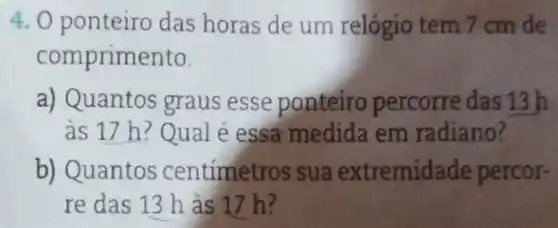 4. 0 ponteiro das horas de um relógio tem 7 cm de
comprimento.
a) Quantos graus esse ponteiro percorre das 13 h
as 17 h?Qual é essa medida em radiano?
b) Quantos centímet ros sua extremidade percor-
re das 13 h as 17 h?