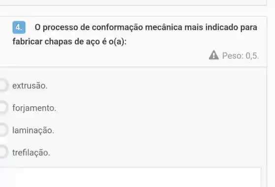 4. 0 processo de conformação mecânica mais indicado para
fabricar chapas de aço é o(a):
Peso: 0,5.
extrusão.
forjamento.
laminação.
trefilação.