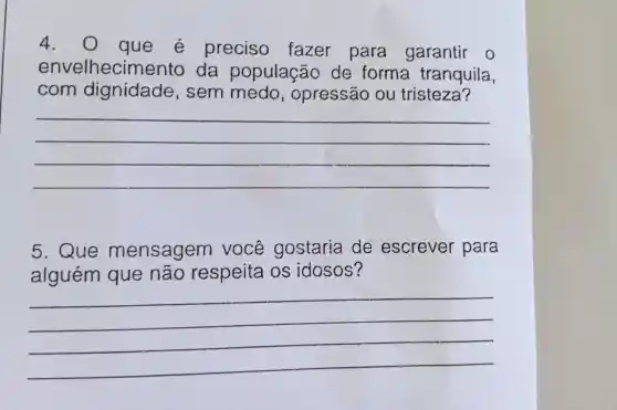 4 . 0 que e preciso fazer para garantir o
envelhecim ento da população de forma tranquila,
com dignidade , sem medo, opressão ou tristeza?
__
5 . Que mensagem você gostaria de escrever para
alguém que não respeita os idosos?
__