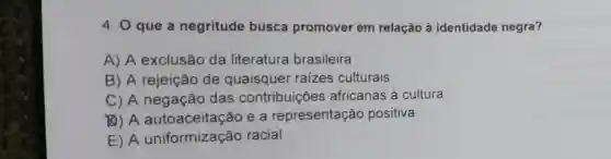 4. 0 que a negritude busca promover em relação à identidade negra?
A) A exclusão da literatura brasileira
B) A rejeição de quaisquer raizes culturais
C) A negação das contribuições africanas à cultura
(B) A e a representação positiva
E) A uniformização racial