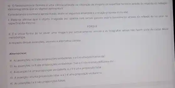 4) 0 Sensoriamento Remoto e uma ciência utilizada na obtenção de imagens da superficie terrestre através da resposta da radiação
eletromagnética que os objetos apresentam
Considerando o contexto apresentado avalle as seguintes asserçoes e a relação proposta entre elas
1. Pode-se afirmar que o objeto Imageado por satelite com sensor passive ocorre basicamente atraves da reflexao da luz solar na
superficie do mesmo.
PORQUE
II. E a unica forma de se obter uma imagem por sensoriamento remoto e as fotografilas aéreas nào fazem parte da classe dessa
metodologia.
A respelto dessas assercioes, assinalele a alternativa correta
Alternativas:
a) As asserçoes le II sao proposiçoes verdadeiras ealle uma justificativa da I
b) As assercoes le II sao proposiçoes verdadeiras mas all n3o é uma justificativa dat
c) A asserçãole uma proposção verdadeira, ealle uma proposição falsa
d) Aasserção léuma proposição falsa, e allé uma proposição verdadeira
e) As assercoes I e II são proposiçoes falsas.