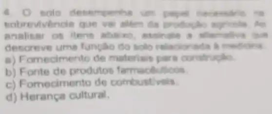 4. 0 solo desemperihe un paper two
sobrevivende que vai nilêm đã productio agricola. An
analisar os itens abaixo, assinale a afternoon
descreve ume funcao do solo relacionada a medicina
a) Fornecimento de materials pare constr
b) Fonte de produtos farmacéuticos.
c) Fomecimento de combustiveis.
d) Herança cultural.