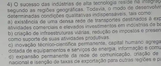 4) 0 sucesso das indústrias de alta tecnologia reside na
segundo as regiōes geográficas Todavia, o modo de desenvolvir
determinadas condições qualitativas indispensáv eis, tais como:
a) existência de uma densa rede de destinados à exp
atividades comerciais e elevados investimentos em indústrias de be
b) criação de infraestruturas viárias redução de impostos e presen
como suporte de suas atividades produtivas.
c) inovação técnico -cientifica permanente , capital humano agrega
dotada de equipamentos e serviços de energia , informação e comu
d) expansão permanente da rede de comunicação, criação de
nacional e isenção de taxas de exportação para outras regiōes e p