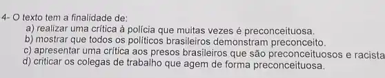 4- 0 texto tem a finalidade de:
a) realizar uma crítica à polícia que muitas vezes é preconceituosa.
b) mostrar que todos os politicos brasileiros demonstram preconceito.
c) apresentar uma crítica aos presos brasileiros que são preconceituosos e racista
d) criticar os colegas de trabalho que agem de forma preconceituosa.