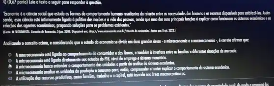 4) (0,67 ponto) Leia o texto a seguir para responder à questão.
"Economia é a đência social que estuda as formas de comportamento humano resultantes da relação entre os necessidades dos homens e os recursos disponiveis para satisfaze-los . Assim
sendo, essa đência está infimamente ligada à politica das ngçōes e à vida das pessons , sendo que uma das suas principais funções é explicar como funcionam os sistemos econômicos eos
relações dos agentes econômicos,propondo solugōes para os problemas existentes."
(Fonte: 0 ECONOMISTA . Conceito de Economia. 5 jun . 2009. Disponivel em: https://www..oeconomista .com.br/conceito -de-economia/. Acesso em: 8 set. 2022.)
Analisando o conceito acima,e considerando que o estudo do economia se divide em duas grandes dreas - a microeconomia macroeconomia -, é correto afirmar que:
A macroeconomio está ligada oo comportamento do consumidor e das firmas, e também à interface entre os familias e differentes situagoes de mercodo.
A microeconomia está ligada diretomente gos estudos do PIB, nivel de emprego e sistema monetário.
A microeconomic busca entender o comportamento das unidades a partir da anditse do sistema econômico.
A microeconomia analisa as unidades e consumo para, então,compreender e tentar explicar o comportamento do sistema econômico.
A utilização dos recursos produtivos,como familias trabalho e o capital, está inserida nos dreas macroeconômicas.