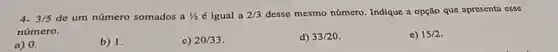 4. 3/5 de um número somados a 1/2 é igual a 2/3 desse mesmo número Indique a opção que apresenta esse
número.
a) 0.
b) 1.
c) 20/33
d) 33/20
e) 15/2