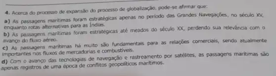 4. Acerca do processo de expansão do processo de globalização, pode-se afirmar que:
a) As passagens maritimas foram estratégicas apenas no período das Grandes Navegações, no século XV.
enquanto rotas alternativas para as Indias.
b) As passagens maritimas foram estratégicas até meados do século XX, perdendo sua relevância com o
avanço do fluxo aéreo.
c) As passagens maritimas há muito são fundamentais para as relações comerciais sendo atualmente
Importantes nos fluxos de mercadorias e combustiveis.
d) Com o avanço das tecnologias de navegação e rastreamento por satélites, as passagens maritimas são
apenas registros de uma época de conflitos geopoliticos marítimos.