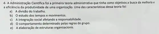 4- A Administração Cientifica foi a primeira teoria administrativa que tinha como objetivos a busca da melhoria e
a eficiência da produtividade de uma organização. Uma das características dessa teoria foi:
a) A divisão do trabalho.
b) O estudo dos tempos e movimentos.
c) A integração social afetando a responsabilidade.
d) Ocomportamento determinado pelas regras do grupo.
e) A elaboração de estruturas organizacionis.