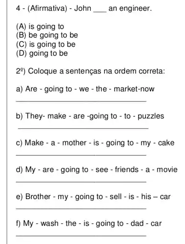 4 - (Afirmativa ) - John __ an engineer.
(A) is going to
(B) be going to be
(C) is going to be
(D) going to be
2%) Coloque a sentenças na ordem correta:
a) Are - going to - we - the - market -now
__
b) They- make - are -going to - to - puzzles
__
c) Make - a - mother - is - going to - my - cake
__
d) My - are - going to - see - friends - a - movie
__
e) Brother - my going to - sell - is - his s - car
__
f) My - wash - the - is - going to - dad - car
__