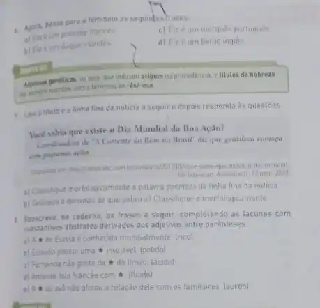 4. Agora, passe para o teminino as seguintes trases:
a) Elecum principe frances
c) Ele é um marques portugués.
b) Ele é um duque irlandés
d) Ele eum barao ingles
Affetives gentilices, ou sep que indicam origem ou procedencia, e titulos de nobreza
com a terminação-ês/-esa
erroring
7. Leia o titulo e a linha fina da noticia a seguir e depois responda as questoes.
loce sabia que existe o Dia Mundial da Boa Ação?
Coentematora de "A Corrente do Bem no Brasil" dis que gentileza começa
com pequenas aples
existe-o-da-mundial
da boa-acao Acesso em 17 mar, 2022
a) Classificue morfologicamente a palavra gentileza da linha fina da noticia
b) Genblera e derivada de que palavra? Classifique a morfologicamente.
1. Reescreva, no caderno, as Irases a seguir, completando as lacunas com
substantives abstratos derivados dos adjetivos entre parénteses.
a) A de Estela é conhecida mundialmente. (nco)
b) Estevào possui uma invejável. (polido)
c) Fernanda nào gosta da do limáo (acido)
d) Amanda fala francés com t. (fluido)
e) A do avỏ nào afetou a relação dele com os familiares. (surdo)