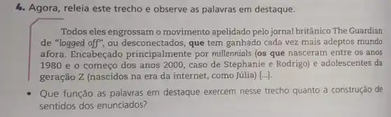 4. Agora, releia este trecho e observe as palavras em destaque.
Todos eles engrossam o movimento apelidado pelo jornal britânico The Guardian
de "logged off", ou desconectados, que tem ganhado cada vez mais adeptos mundo
afora. Encabeçado principalmente por millennials (os que nasceram entre os anos
1980 e o começo dos anos 2000, caso de Stephanie e Rodrigo e adolescentes da
geração Z (nascidos na era da internet , como Júlia) [...].
Que função as palavras em destaque exercem nesse trecho quanto à construção de
sentidos dos enunciados?