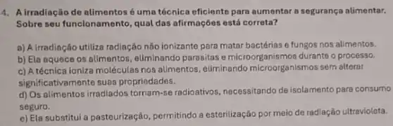 4. Airradiação de alimentos é uma técnica eficiente para aumentar a segurança alimentar.
Sobre seu funcionamento, qual das afirmações está correta?
a) A irradiação utiliza radiação não ionizante para matar bactérias e fungos nos alimentos.
b) Ela aquece os alimentos, eliminando parasitas microorganismos durante o process.
c) A técnica ioniza moléculas nos alimentos eliminando microorganismos sem alterar
significativamente suas propriedades.
d) Os alimentos irradiados tornam-se radioativos, necessitando de isolamento para consumo
seguro.
e) Ela substitui a pasteurização, permitindo a esterilização por meio de radiação ultravioleta.